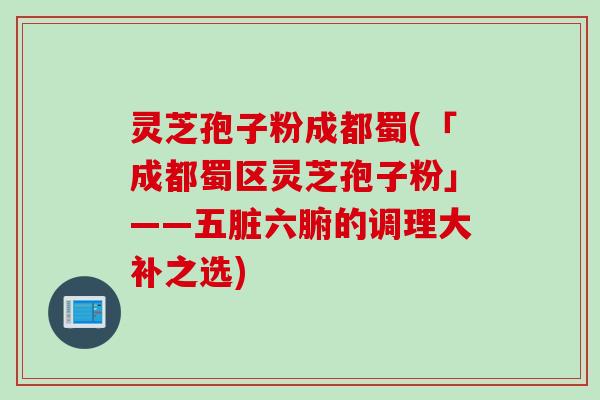 灵芝孢子粉成都蜀(「成都蜀区灵芝孢子粉」——五脏六腑的调理大补之选)