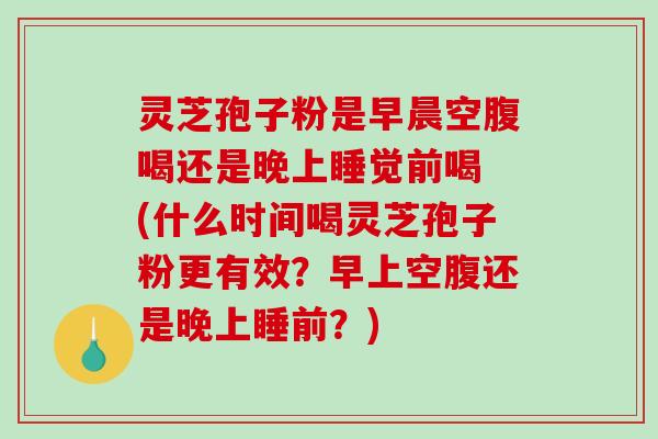 灵芝孢子粉是早晨空腹喝还是晚上睡觉前喝 (什么时间喝灵芝孢子粉更有效？早上空腹还是晚上睡前？)