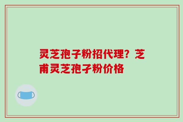 灵芝孢子粉招代理？芝甫灵芝孢孑粉价格