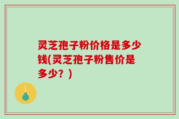 灵芝孢子粉价格是多少钱(灵芝孢子粉售价是多少？)