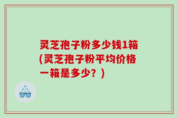 灵芝孢子粉多少钱1箱(灵芝孢子粉平均价格一箱是多少？)