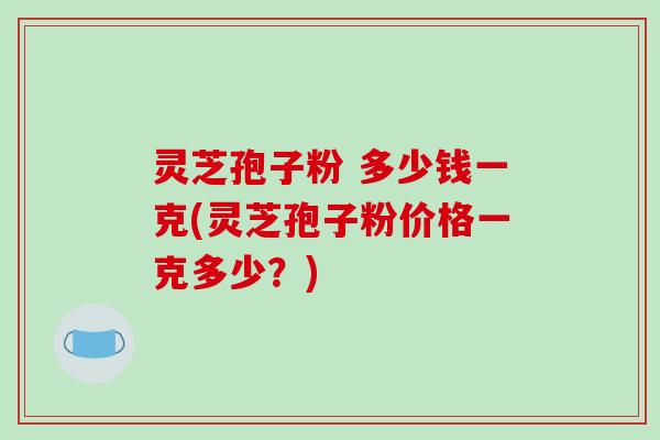 灵芝孢子粉 多少钱一克(灵芝孢子粉价格一克多少？)
