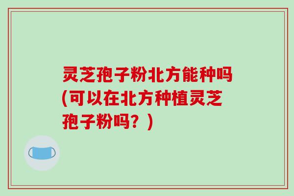 灵芝孢子粉北方能种吗(可以在北方种植灵芝孢子粉吗？)