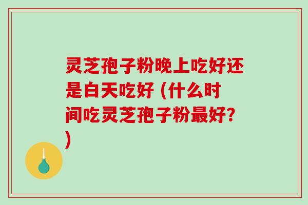 灵芝孢子粉晚上吃好还是白天吃好 (什么时间吃灵芝孢子粉最好？)