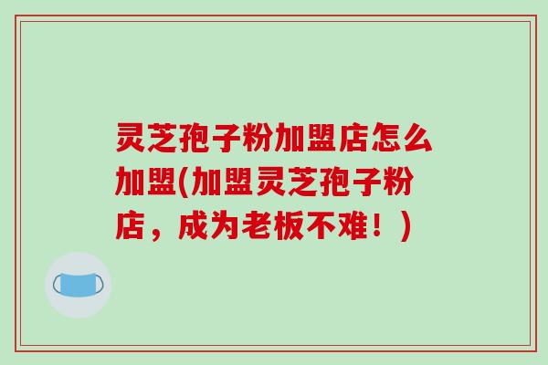 灵芝孢子粉加盟店怎么加盟(加盟灵芝孢子粉店，成为老板不难！)