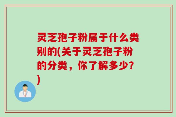 灵芝孢子粉属于什么类别的(关于灵芝孢子粉的分类，你了解多少？)