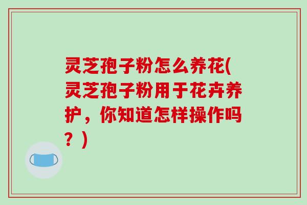 灵芝孢子粉怎么养花(灵芝孢子粉用于花卉养护，你知道怎样操作吗？)