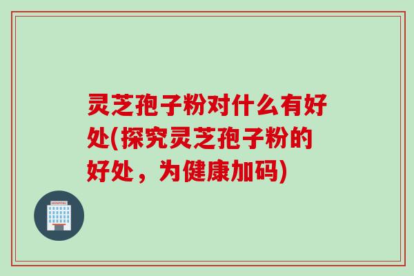 灵芝孢子粉对什么有好处(探究灵芝孢子粉的好处，为健康加码)