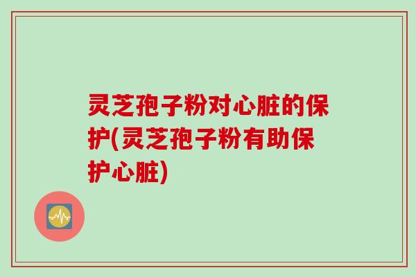 灵芝孢子粉对心脏的保护(灵芝孢子粉有助保护心脏)