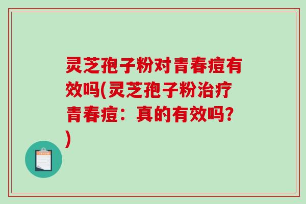 灵芝孢子粉对青春痘有效吗(灵芝孢子粉治疗青春痘：真的有效吗？)