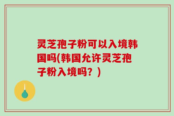 灵芝孢子粉可以入境韩国吗(韩国允许灵芝孢子粉入境吗？)