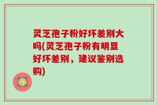 灵芝孢子粉好坏差别大吗(灵芝孢子粉有明显好坏差别，建议鉴别选购)