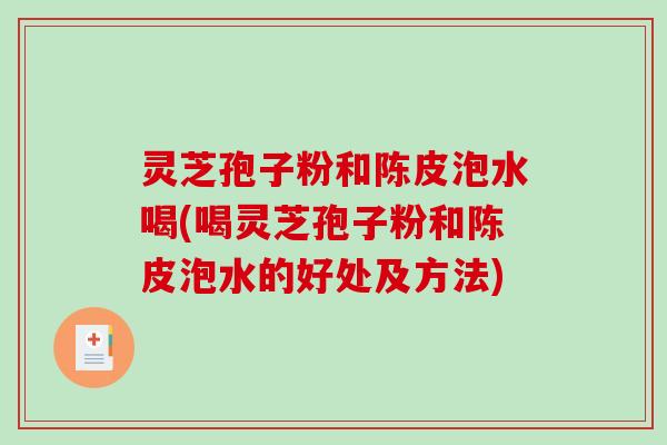 灵芝孢子粉和陈皮泡水喝(喝灵芝孢子粉和陈皮泡水的好处及方法)