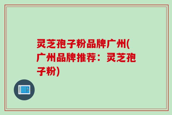 灵芝孢子粉品牌广州(广州品牌推荐：灵芝孢子粉)