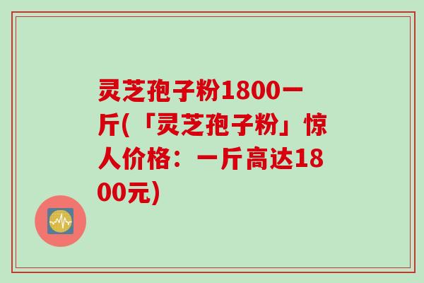 灵芝孢子粉1800一斤(「灵芝孢子粉」惊人价格：一斤高达1800元)