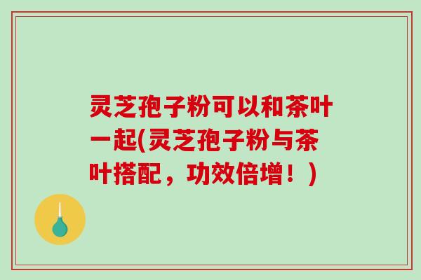 灵芝孢子粉可以和茶叶一起(灵芝孢子粉与茶叶搭配，功效倍增！)