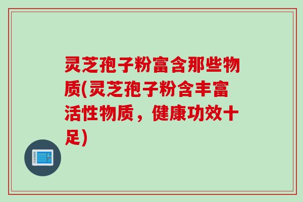 灵芝孢子粉富含那些物质(灵芝孢子粉含丰富活性物质，健康功效十足)