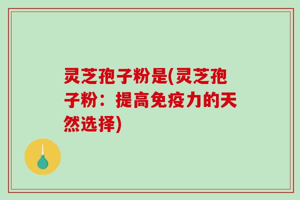 灵芝孢子粉是(灵芝孢子粉：提高免疫力的天然选择)