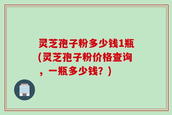 灵芝孢子粉多少钱1瓶(灵芝孢子粉价格查询，一瓶多少钱？)