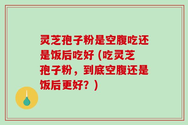 灵芝孢子粉是空腹吃还是饭后吃好 (吃灵芝孢子粉，到底空腹还是饭后更好？)