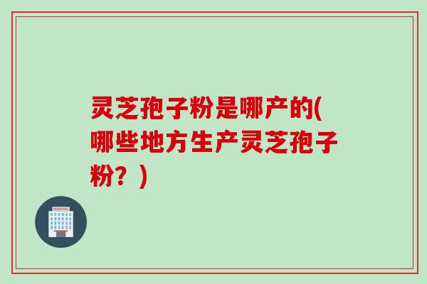 灵芝孢子粉是哪产的(哪些地方生产灵芝孢子粉？)