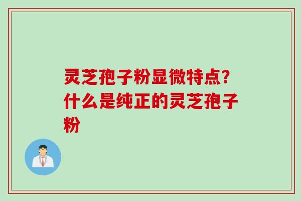 灵芝孢子粉显微特点？什么是纯正的灵芝孢子粉