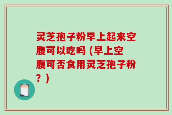 灵芝孢子粉早上起来空腹可以吃吗 (早上空腹可否食用灵芝孢子粉？)