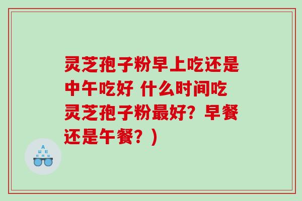 灵芝孢子粉早上吃还是中午吃好 什么时间吃灵芝孢子粉最好？早餐还是午餐？)