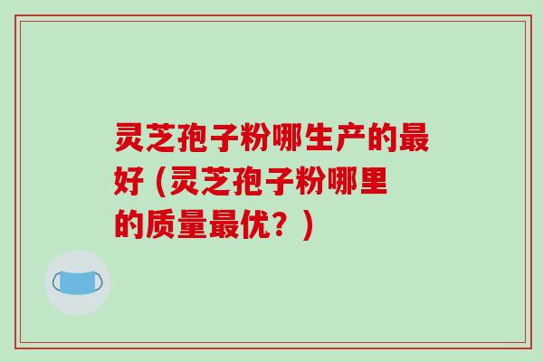 灵芝孢子粉哪生产的最好 (灵芝孢子粉哪里的质量最优？)