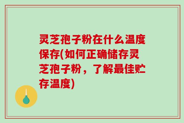 灵芝孢子粉在什么温度保存(如何正确储存灵芝孢子粉，了解最佳贮存温度)