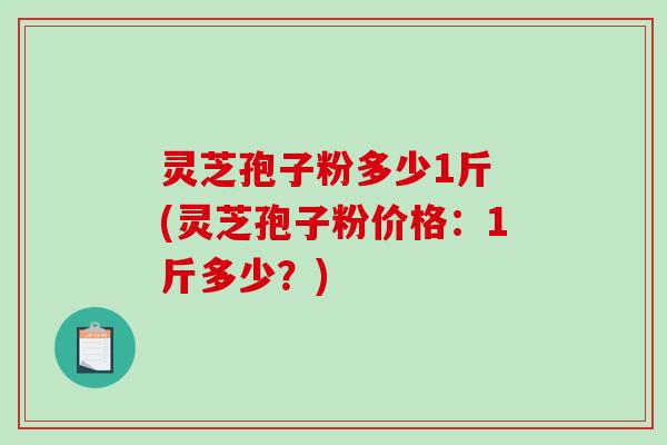 灵芝孢子粉多少1斤 (灵芝孢子粉价格：1斤多少？)