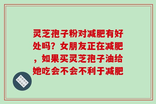 灵芝孢子粉对减肥有好处吗？女朋友正在减肥，如果买灵芝孢子油给她吃会不会不利于减肥