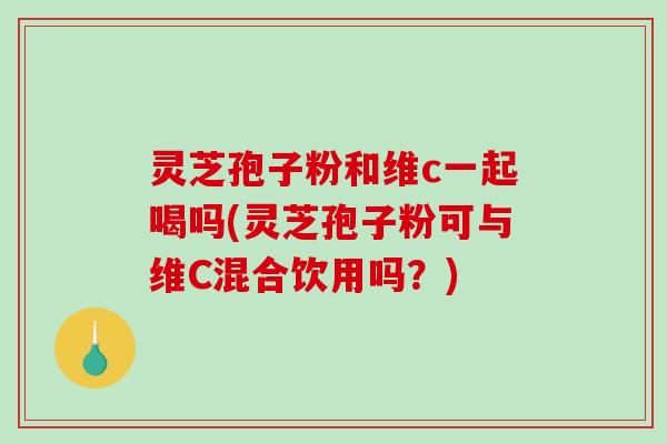 灵芝孢子粉和维c一起喝吗(灵芝孢子粉可与维C混合饮用吗？)