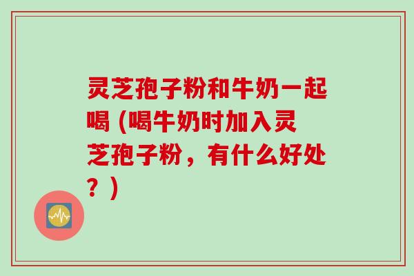 灵芝孢子粉和牛奶一起喝 (喝牛奶时加入灵芝孢子粉,有什么好处?) 灵芝孢子粉和牛奶一起喝 (喝牛奶时加入灵芝孢子粉,有什么好处?)