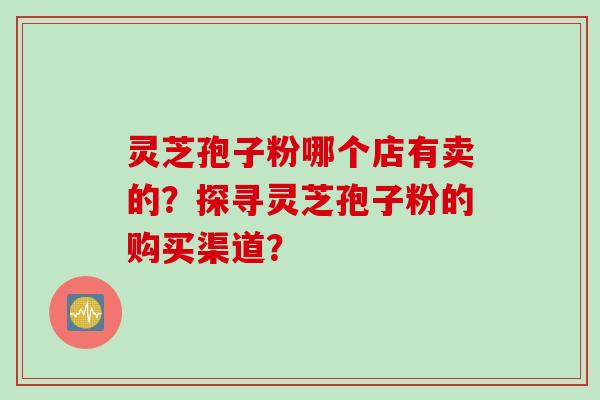 灵芝孢子粉哪个店有卖的?探寻灵芝孢子粉的购买渠道? 灵芝孢子粉哪个店有卖的?探寻灵芝孢子粉的购买渠道?
