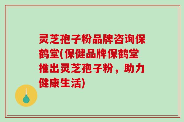 灵芝孢子粉品牌咨询保鹤堂(保健品牌保鹤堂推出灵芝孢子粉，助力健康生活)