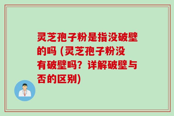 灵芝孢子粉是指没破壁的吗 (灵芝孢子粉没有破壁吗？详解破壁与否的区别)