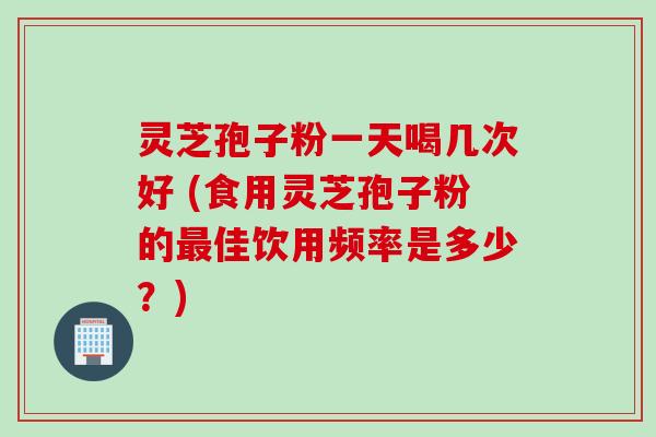 灵芝孢子粉一天喝几次好 (食用灵芝孢子粉的最佳饮用频率是多少？)
