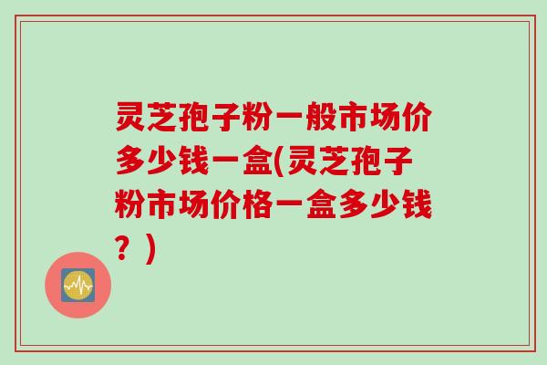 灵芝孢子粉一般市场价多少钱一盒(灵芝孢子粉市场价格一盒多少钱？)