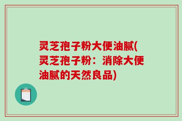 灵芝孢子粉大便油腻(灵芝孢子粉:消除大便油腻的天然良品) 灵芝孢子粉大便油腻(灵芝孢子粉:消除大便油腻的天然良品)