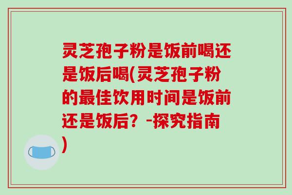 灵芝孢子粉是饭前喝还是饭后喝(灵芝孢子粉的最佳饮用时间是饭前还是饭后？-探究指南)