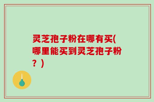 灵芝孢子粉在哪有买(哪里能买到灵芝孢子粉？)
