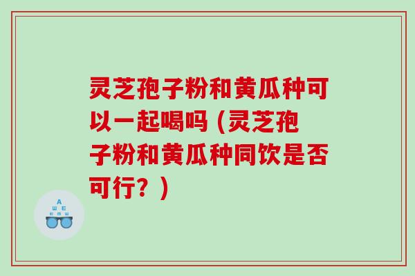 灵芝孢子粉和黄瓜种可以一起喝吗 (灵芝孢子粉和黄瓜种同饮是否可行？)