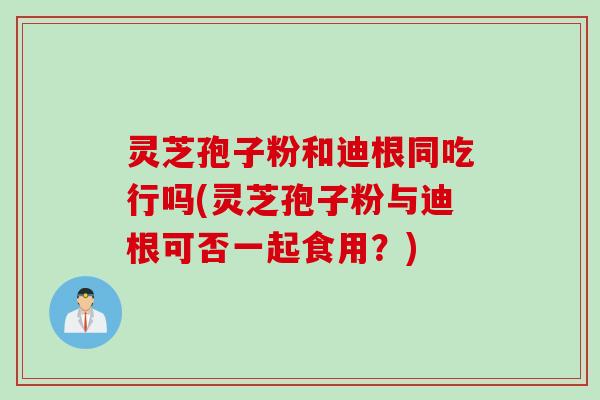 灵芝孢子粉和迪根同吃行吗(灵芝孢子粉与迪根可否一起食用？)