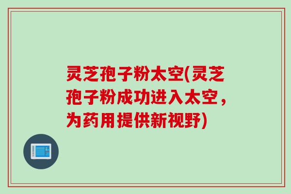 灵芝孢子粉太空(灵芝孢子粉成功进入太空，为药用提供新视野)
