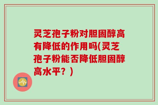 灵芝孢子粉对胆固醇高有降低的作用吗(灵芝孢子粉能否降低胆固醇高水平？)