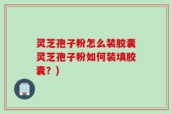 灵芝孢子粉怎么装胶囊灵芝孢子粉如何装填胶囊？)