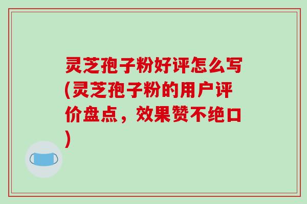 灵芝孢子粉好评怎么写(灵芝孢子粉的用户评价盘点，效果赞不绝口)