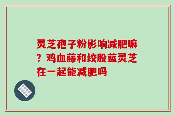 灵芝孢子粉影响减肥嘛？鸡血藤和绞股蓝灵芝在一起能减肥吗