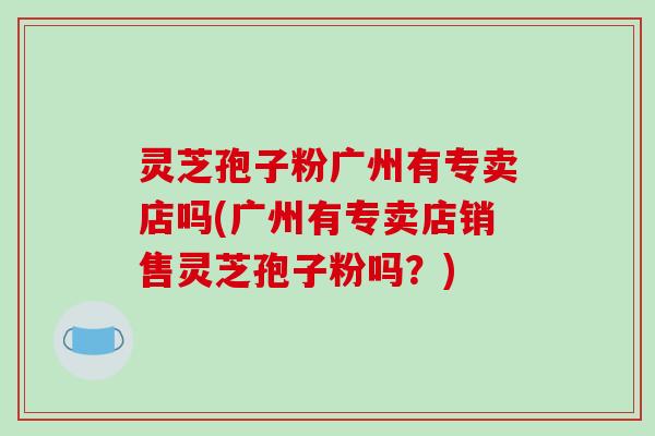 灵芝孢子粉广州有专卖店吗(广州有专卖店销售灵芝孢子粉吗？)